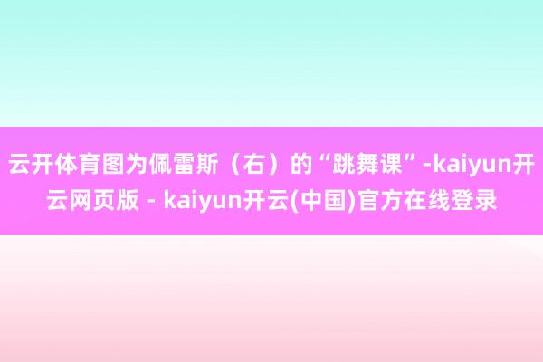 云开体育图为佩雷斯（右）的“跳舞课”-kaiyun开云网页版 - kaiyun开云(中国)官方在线登录