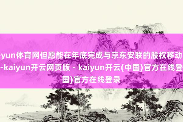 开yun体育网但愿能在年底完成与京东安联的股权移动走动-kaiyun开云网页版 - kaiyun开云(中国)官方在线登录