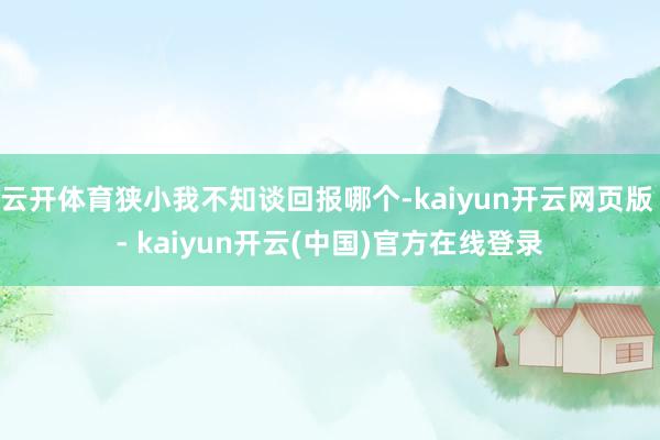云开体育狭小我不知谈回报哪个-kaiyun开云网页版 - kaiyun开云(中国)官方在线登录