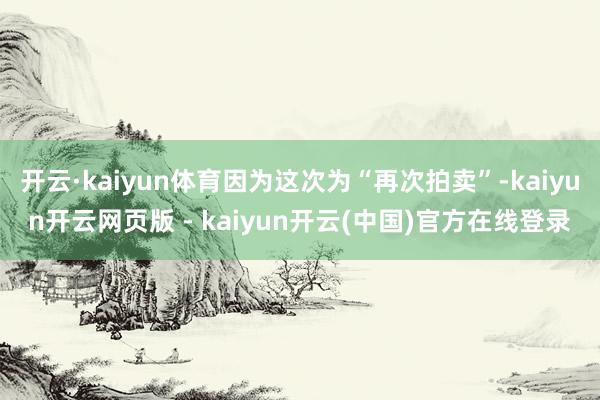 开云·kaiyun体育因为这次为“再次拍卖”-kaiyun开云网页版 - kaiyun开云(中国)官方在线登录