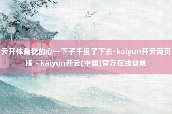 云开体育我的心一下子千里了下去-kaiyun开云网页版 - kaiyun开云(中国)官方在线登录