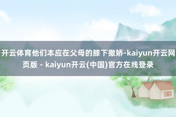 开云体育他们本应在父母的膝下撒娇-kaiyun开云网页版 - kaiyun开云(中国)官方在线登录