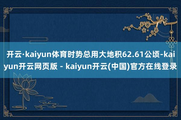 开云·kaiyun体育时势总用大地积62.61公顷-kaiyun开云网页版 - kaiyun开云(中国)官方在线登录