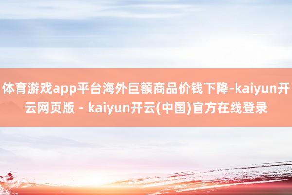 体育游戏app平台海外巨额商品价钱下降-kaiyun开云网页版 - kaiyun开云(中国)官方在线登录
