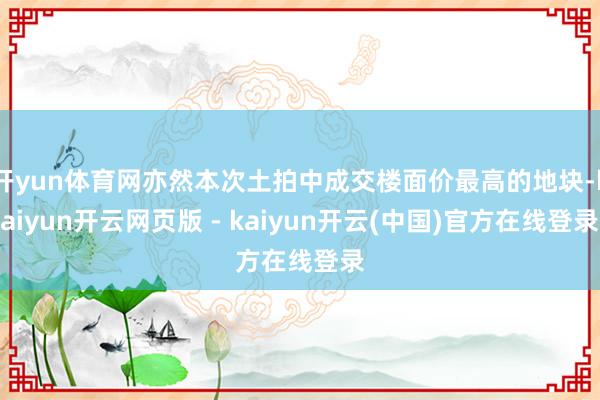 开yun体育网亦然本次土拍中成交楼面价最高的地块-kaiyun开云网页版 - kaiyun开云(中国)官方在线登录