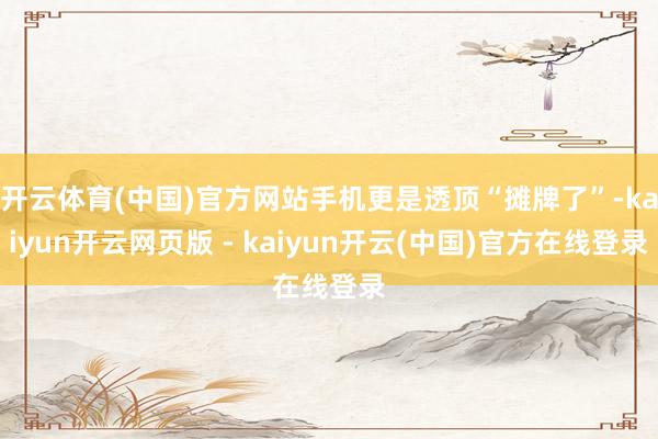 开云体育(中国)官方网站手机更是透顶“摊牌了”-kaiyun开云网页版 - kaiyun开云(中国)官方在线登录