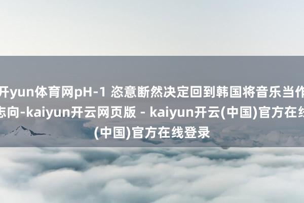 开yun体育网pH-1 恣意断然决定回到韩国将音乐当作行状志向-kaiyun开云网页版 - kaiyun开云(中国)官方在线登录