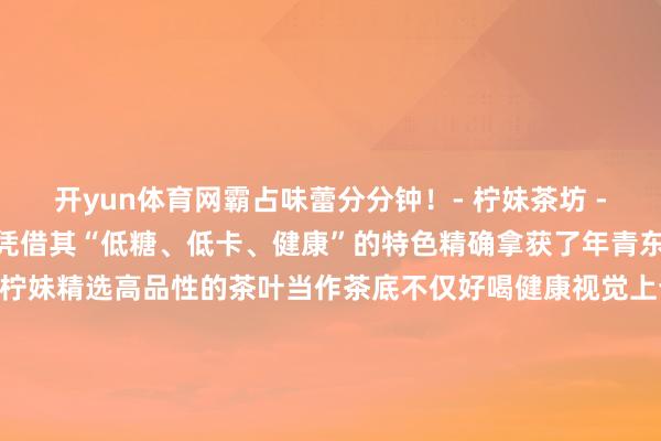 开yun体育网霸占味蕾分分钟！- 柠妹茶坊 -@外街柠妹茶坊的柠檬茶凭借其“低糖、低卡、健康”的特色精确拿获了年青东说念主对健康饮食的追求柠妹精选高品性的茶叶当作茶底不仅好喝健康视觉上也给东说念主带来愉悦的享受一口下去品味悠长～跟着2025的到来静安大融城的诸多新店也行将上新家府潮汕菜、有家东北菜、扬春茶社...吃货们的清单又不错更新了！先来抢先看预报！繁密新店的加入无疑这场年末盛宴增添了更多活力快带上九故十亲一王人来静安大融城享受这份新年答允吧！·上海静安大融城上海静安大融城-地址-上海市静安区沪太路1111弄 发布于：四川省-kaiyun开云网页版 - kaiyun开云(中国)官方在线登录