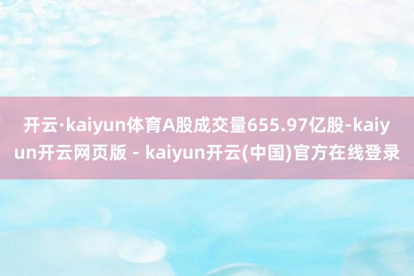 开云·kaiyun体育A股成交量655.97亿股-kaiyun开云网页版 - kaiyun开云(中国)官方在线登录