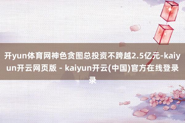 开yun体育网神色贪图总投资不跨越2.5亿元-kaiyun开云网页版 - kaiyun开云(中国)官方在线登录