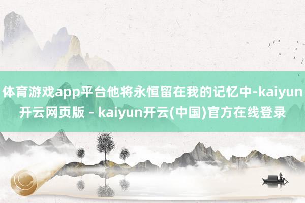 体育游戏app平台他将永恒留在我的记忆中-kaiyun开云网页版 - kaiyun开云(中国)官方在线登录