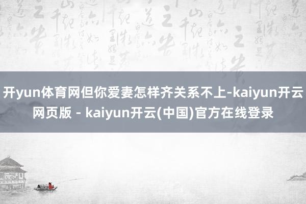 开yun体育网但你爱妻怎样齐关系不上-kaiyun开云网页版 - kaiyun开云(中国)官方在线登录