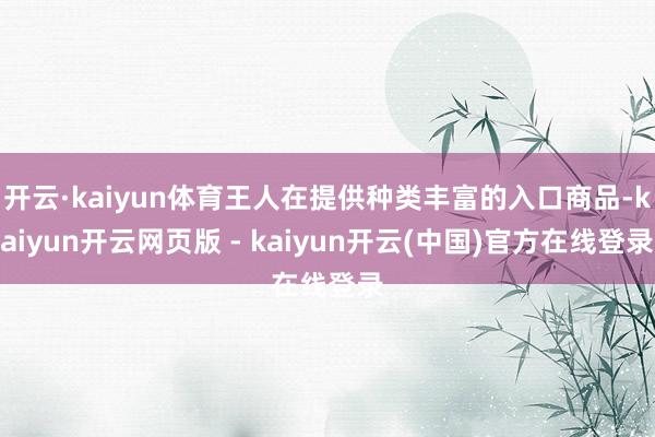 开云·kaiyun体育王人在提供种类丰富的入口商品-kaiyun开云网页版 - kaiyun开云(中国)官方在线登录