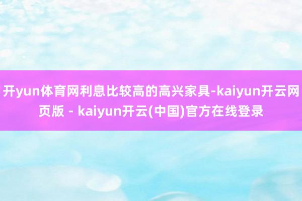 开yun体育网利息比较高的高兴家具-kaiyun开云网页版 - kaiyun开云(中国)官方在线登录