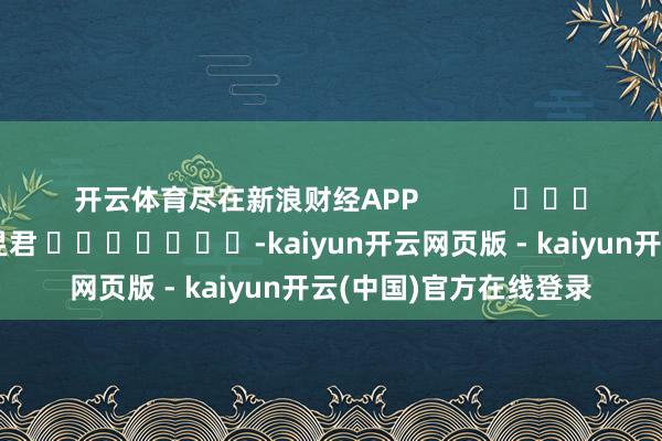 开云体育尽在新浪财经APP            						背负剪辑：卢昱君 							-kaiyun开云网页版 - kaiyun开云(中国)官方在线登录