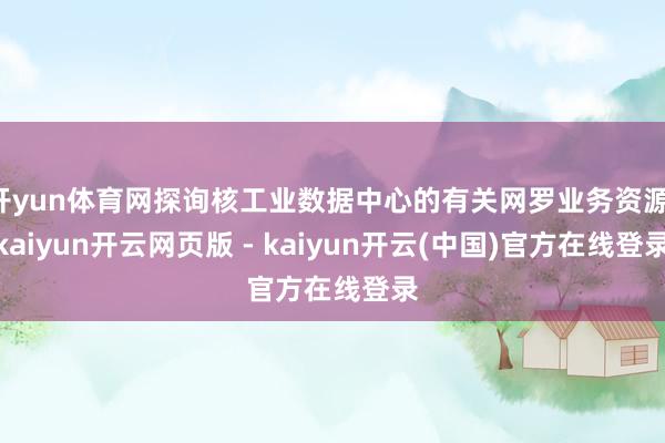 开yun体育网探询核工业数据中心的有关网罗业务资源-kaiyun开云网页版 - kaiyun开云(中国)官方在线登录