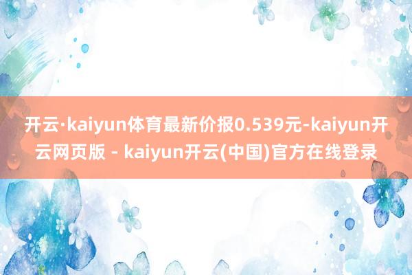 开云·kaiyun体育最新价报0.539元-kaiyun开云网页版 - kaiyun开云(中国)官方在线登录