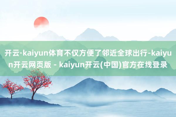 开云·kaiyun体育不仅方便了邻近全球出行-kaiyun开云网页版 - kaiyun开云(中国)官方在线登录
