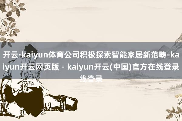 开云·kaiyun体育公司积极探索智能家居新范畴-kaiyun开云网页版 - kaiyun开云(中国)官方在线登录