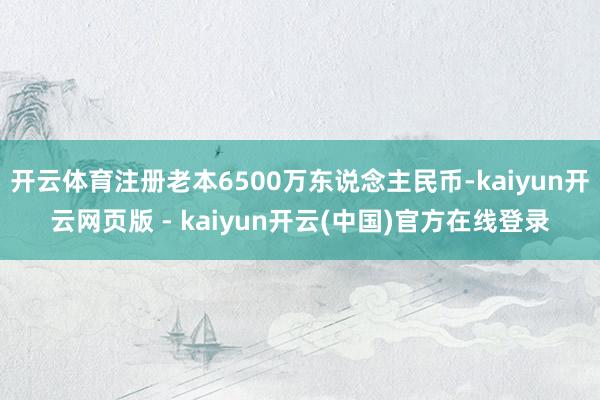 开云体育注册老本6500万东说念主民币-kaiyun开云网页版 - kaiyun开云(中国)官方在线登录