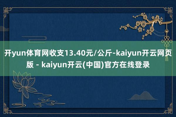 开yun体育网收支13.40元/公斤-kaiyun开云网页版 - kaiyun开云(中国)官方在线登录