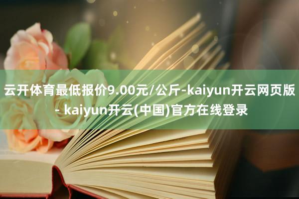 云开体育最低报价9.00元/公斤-kaiyun开云网页版 - kaiyun开云(中国)官方在线登录
