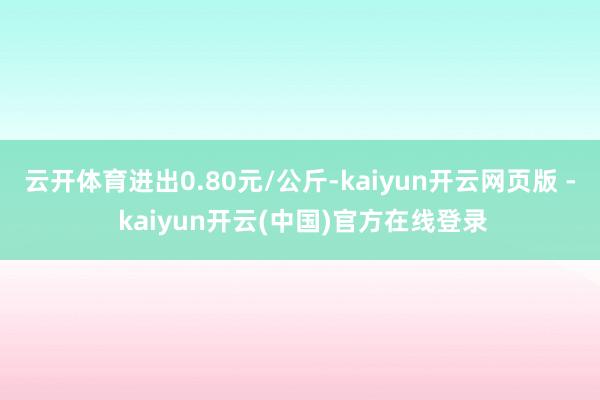 云开体育进出0.80元/公斤-kaiyun开云网页版 - kaiyun开云(中国)官方在线登录