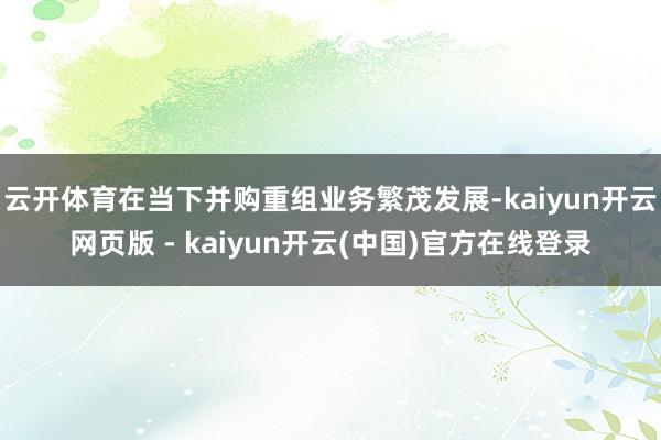 云开体育在当下并购重组业务繁茂发展-kaiyun开云网页版 - kaiyun开云(中国)官方在线登录