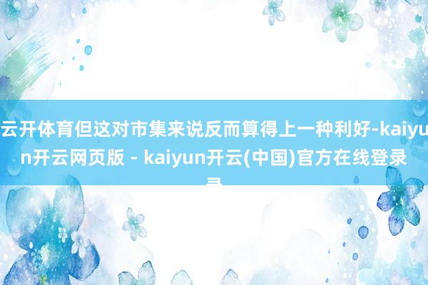 云开体育但这对市集来说反而算得上一种利好-kaiyun开云网页版 - kaiyun开云(中国)官方在线登录