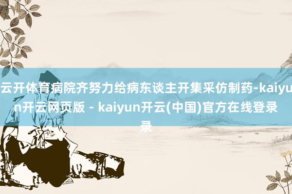 云开体育病院齐努力给病东谈主开集采仿制药-kaiyun开云网页版 - kaiyun开云(中国)官方在线登录