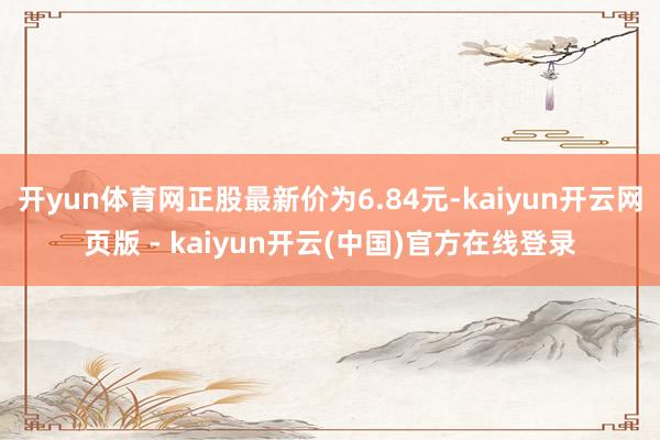 开yun体育网正股最新价为6.84元-kaiyun开云网页版 - kaiyun开云(中国)官方在线登录