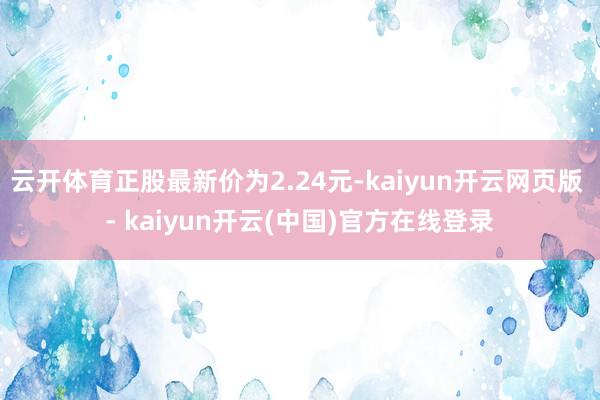 云开体育正股最新价为2.24元-kaiyun开云网页版 - kaiyun开云(中国)官方在线登录