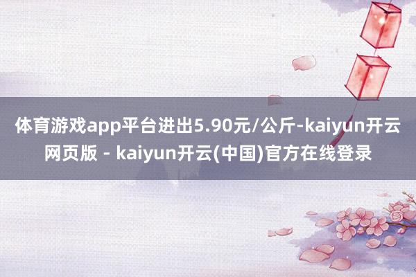 体育游戏app平台进出5.90元/公斤-kaiyun开云网页版 - kaiyun开云(中国)官方在线登录