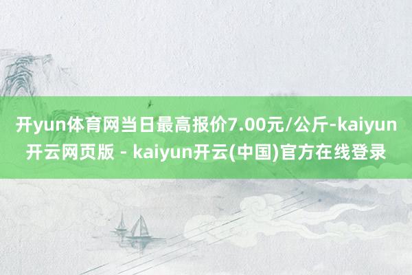 开yun体育网当日最高报价7.00元/公斤-kaiyun开云网页版 - kaiyun开云(中国)官方在线登录