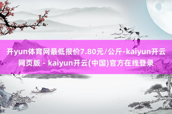 开yun体育网最低报价7.80元/公斤-kaiyun开云网页版 - kaiyun开云(中国)官方在线登录
