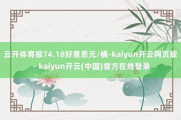 云开体育报74.18好意思元/桶-kaiyun开云网页版 - kaiyun开云(中国)官方在线登录