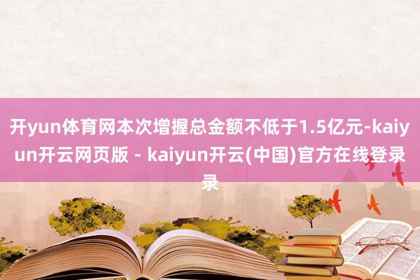 开yun体育网本次增握总金额不低于1.5亿元-kaiyun开云网页版 - kaiyun开云(中国)官方在线登录