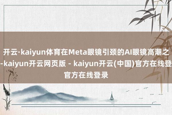 开云·kaiyun体育在Meta眼镜引颈的AI眼镜高潮之下-kaiyun开云网页版 - kaiyun开云(中国)官方在线登录