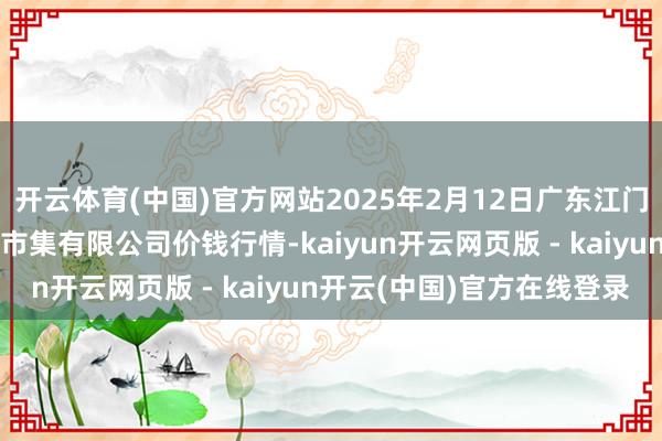 开云体育(中国)官方网站2025年2月12日广东江门市新会区生果食物批发市集有限公司价钱行情-kaiyun开云网页版 - kaiyun开云(中国)官方在线登录