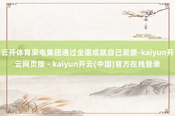 云开体育荣电集团通过全面成就自己资源-kaiyun开云网页版 - kaiyun开云(中国)官方在线登录