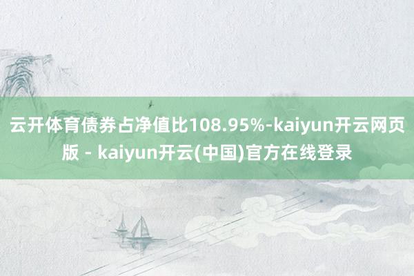云开体育债券占净值比108.95%-kaiyun开云网页版 - kaiyun开云(中国)官方在线登录