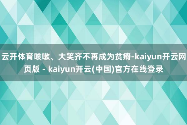 云开体育咳嗽、大笑齐不再成为贫瘠-kaiyun开云网页版 - kaiyun开云(中国)官方在线登录