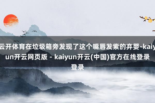 云开体育在垃圾箱旁发现了这个嘴唇发紫的弃婴-kaiyun开云网页版 - kaiyun开云(中国)官方在线登录
