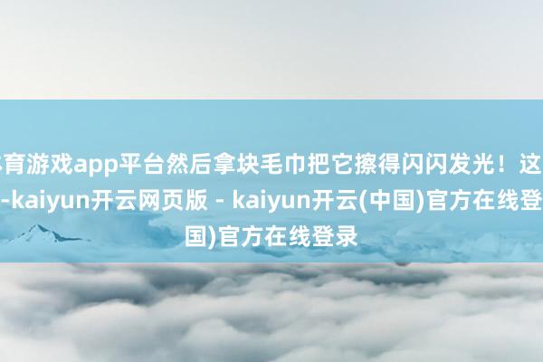 体育游戏app平台然后拿块毛巾把它擦得闪闪发光！这招儿-kaiyun开云网页版 - kaiyun开云(中国)官方在线登录