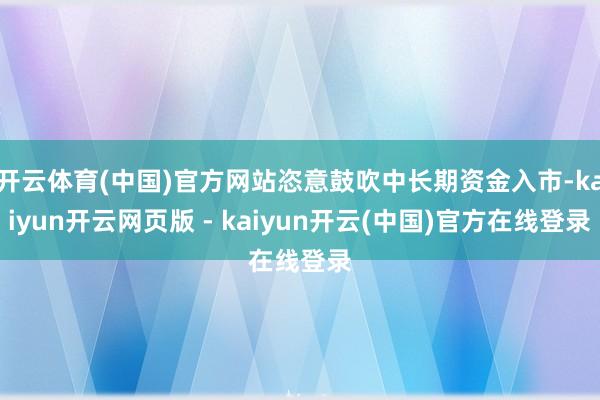 开云体育(中国)官方网站恣意鼓吹中长期资金入市-kaiyun开云网页版 - kaiyun开云(中国)官方在线登录
