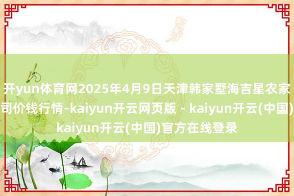 开yun体育网2025年4月9日天津韩家墅海吉星农家具物流有限公司价钱行情-kaiyun开云网页版 - kaiyun开云(中国)官方在线登录