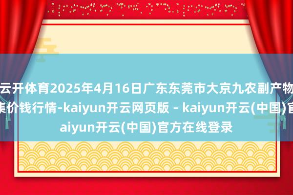 云开体育2025年4月16日广东东莞市大京九农副产物中心批发市集价钱行情-kaiyun开云网页版 - kaiyun开云(中国)官方在线登录