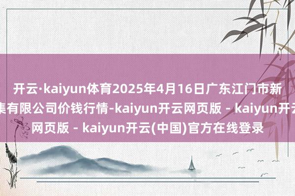 开云·kaiyun体育2025年4月16日广东江门市新会区生果食物批发市集有限公司价钱行情-kaiyun开云网页版 - kaiyun开云(中国)官方在线登录