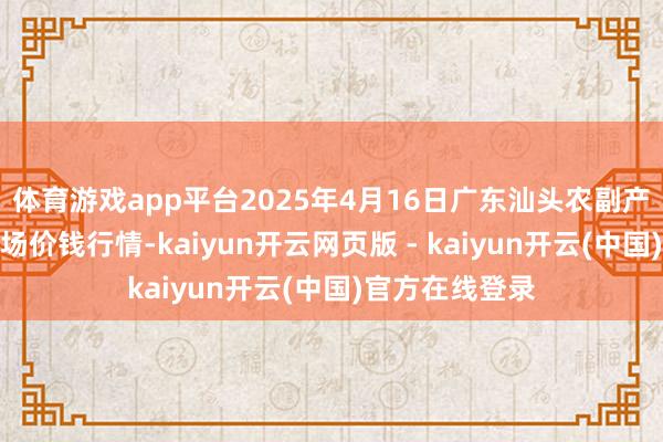 体育游戏app平台2025年4月16日广东汕头农副产物批发中心商场价钱行情-kaiyun开云网页版 - kaiyun开云(中国)官方在线登录