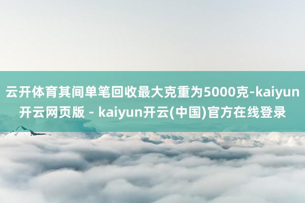 云开体育其间单笔回收最大克重为5000克-kaiyun开云网页版 - kaiyun开云(中国)官方在线登录